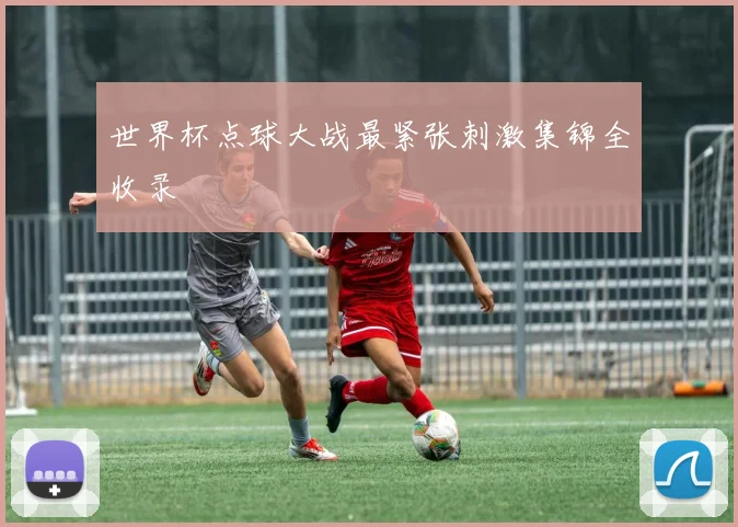 世界杯点球大战最紧张刺激集锦全收录