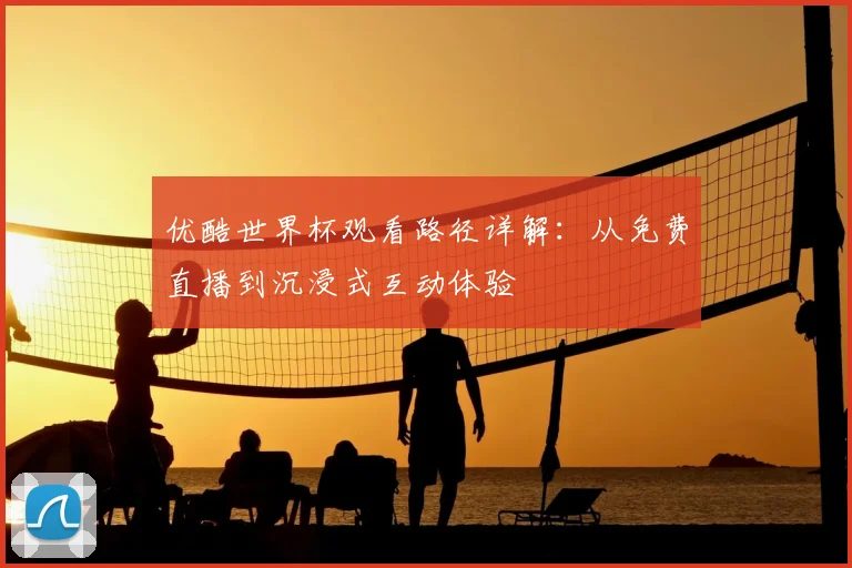优酷世界杯观看路径详解：从免费直播到沉浸式互动体验