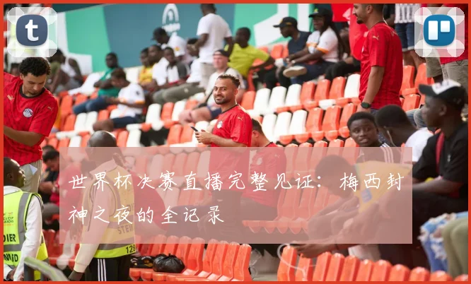 世界杯决赛直播完整见证：梅西封神之夜的全记录