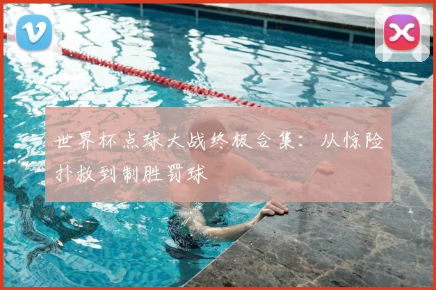 世界杯点球大战终极合集：从惊险扑救到制胜罚球