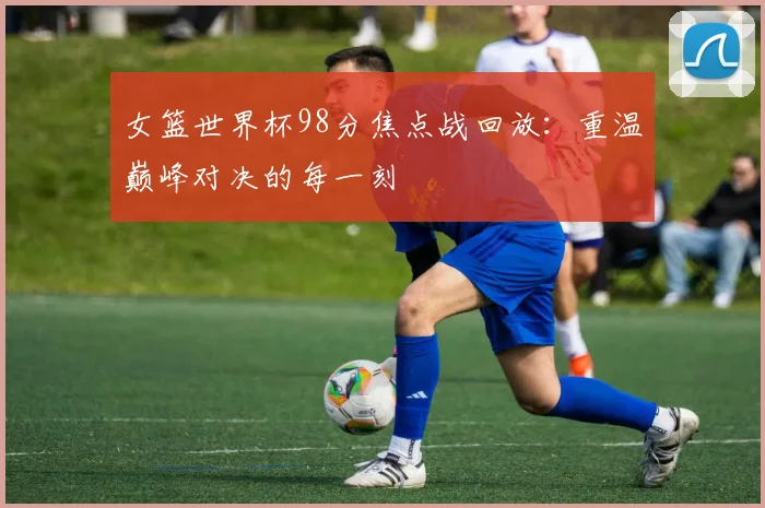 女篮世界杯98分焦点战回放：重温巅峰对决的每一刻
