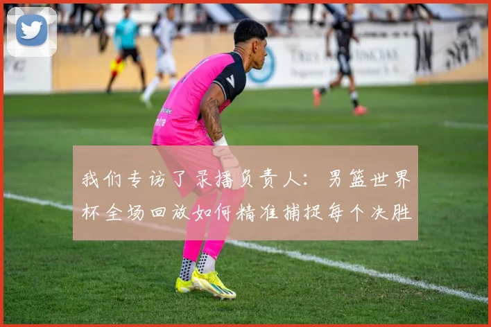 我们专访了录播负责人：男篮世界杯全场回放如何精准捕捉每个决胜瞬间？