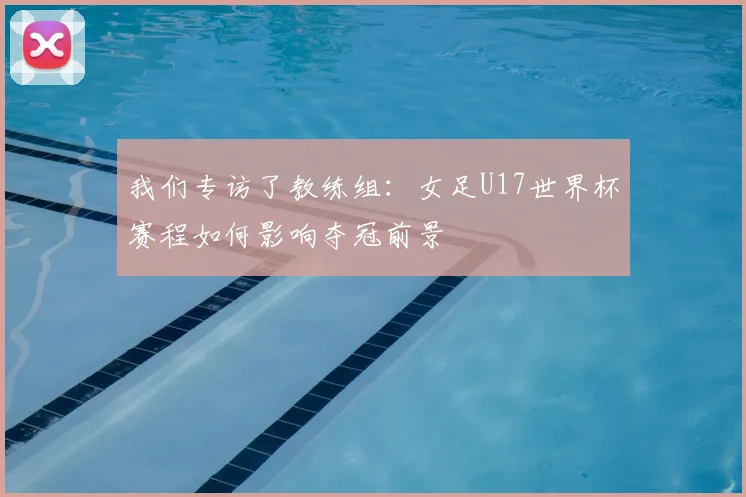 我们专访了教练组：女足U17世界杯赛程如何影响夺冠前景