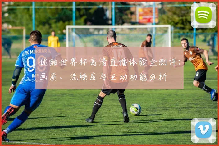 优酷世界杯高清直播体验全测评：画质、流畅度与互动功能分析