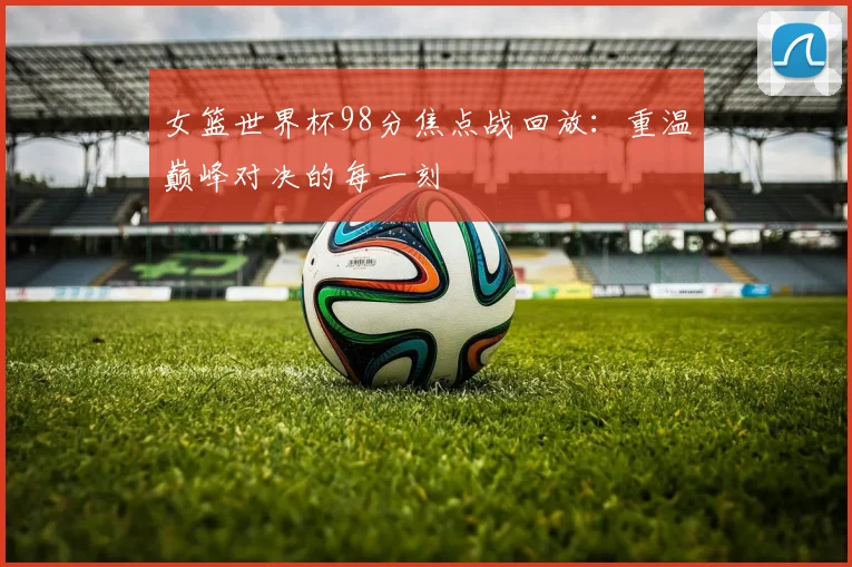 女篮世界杯98分焦点战回放：重温巅峰对决的每一刻