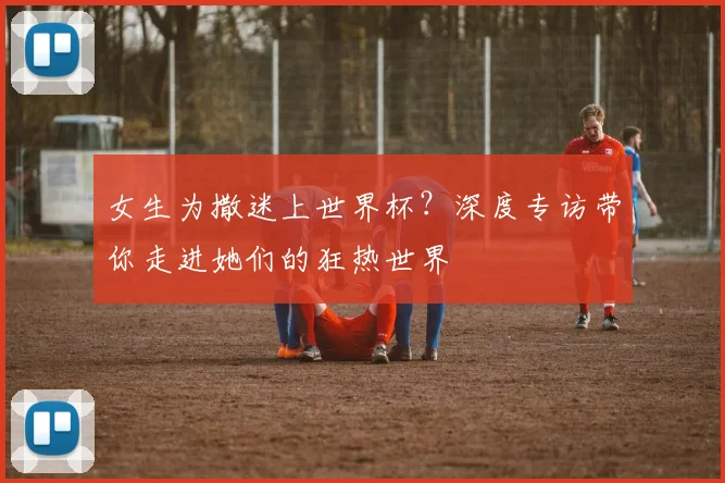 女生为撒迷上世界杯?深度专访带你走进她们的狂热世界
