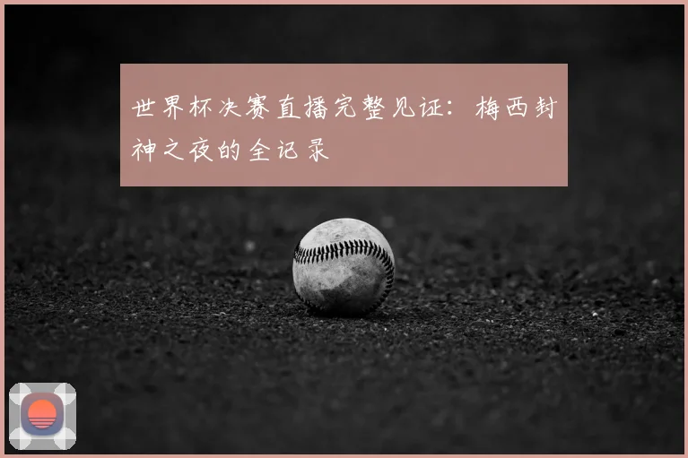 世界杯决赛直播完整见证：梅西封神之夜的全记录