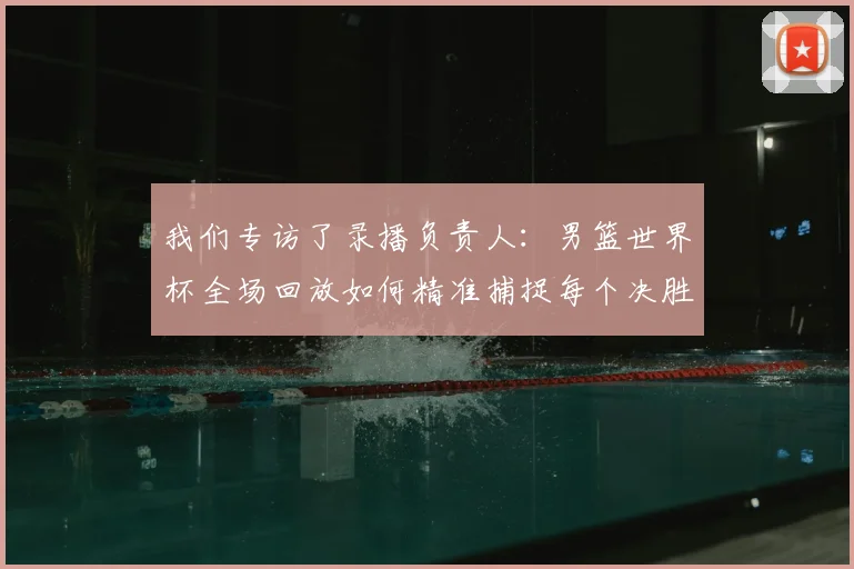 我们专访了录播负责人：男篮世界杯全场回放如何精准捕捉每个决胜瞬间？