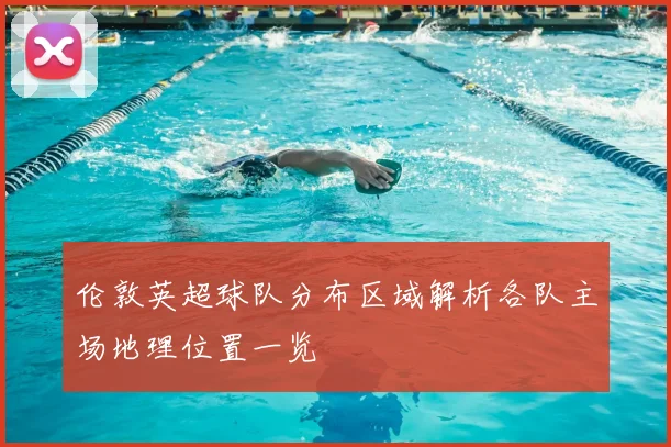 伦敦英超球队分布区域解析各队主场地理位置一览