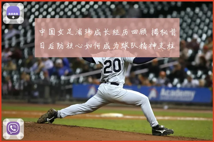 中国女足浦玮成长经历回顾 揭秘昔日后防核心如何成为球队精神支柱