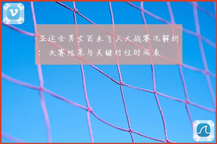亚运会男女百米飞人大战赛况解析：决赛结果与关键对位时间表
