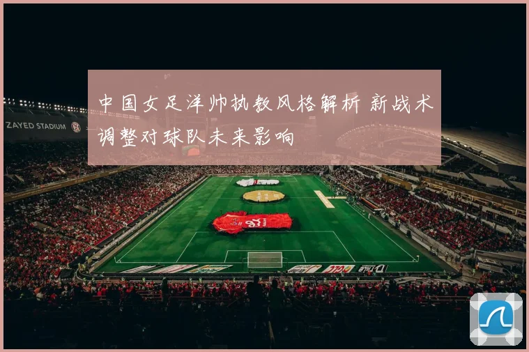 中国女足洋帅执教风格解析 新战术调整对球队未来影响