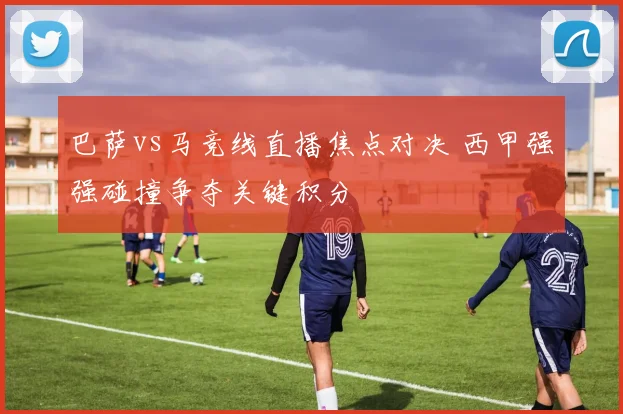 巴萨vs马竞线直播焦点对决 西甲强强碰撞争夺关键积分