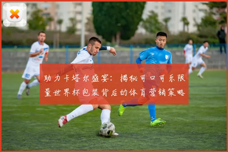 助力卡塔尔盛宴：揭秘可口可乐限量世界杯包装背后的体育营销策略