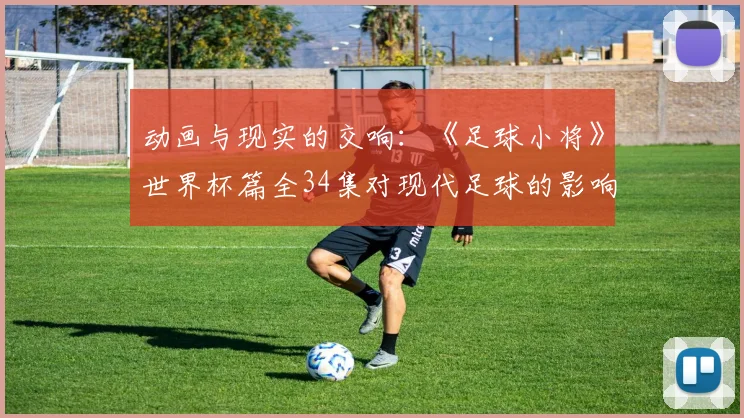 动画与现实的交响：《足球小将》世界杯篇全34集对现代足球的影响