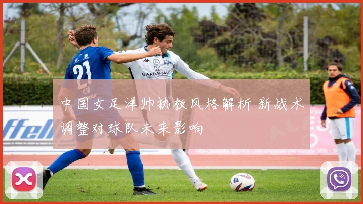中国女足洋帅执教风格解析 新战术调整对球队未来影响
