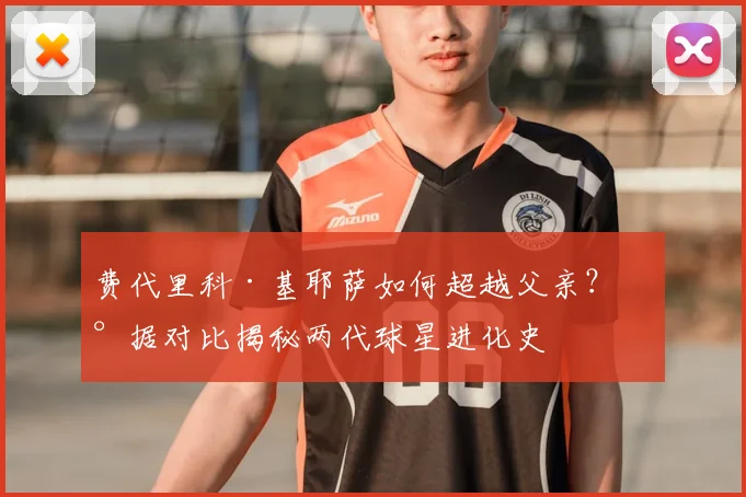 费代里科·基耶萨如何超越父亲？数据对比揭秘两代球星进化史