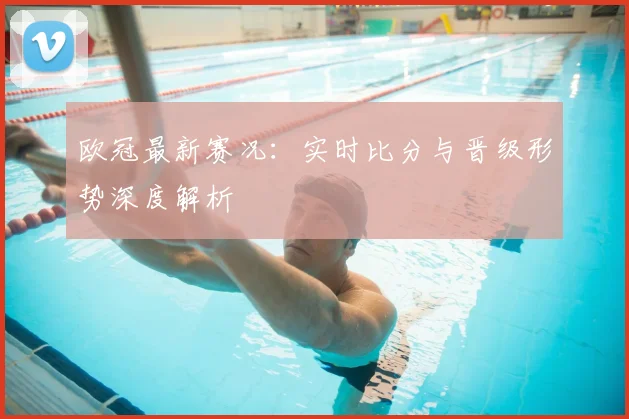 欧冠最新赛况：实时比分与晋级形势深度解析