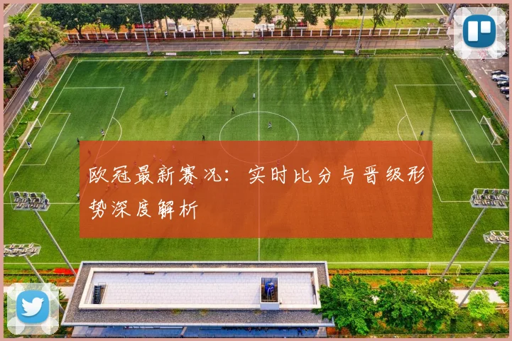 欧冠最新赛况：实时比分与晋级形势深度解析