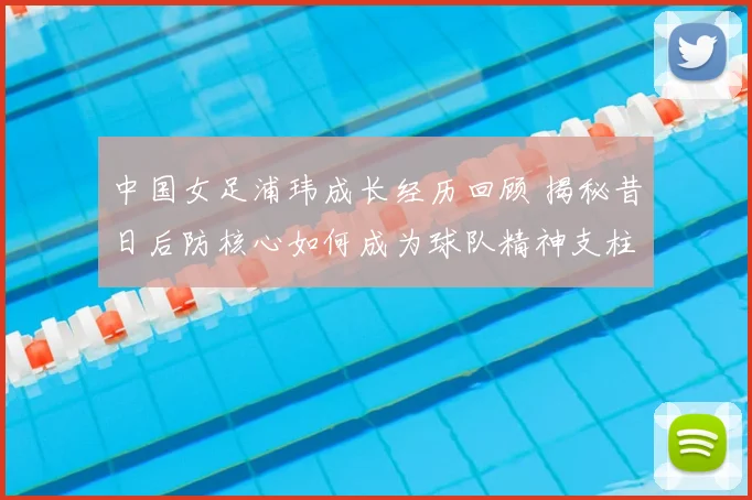 中国女足浦玮成长经历回顾 揭秘昔日后防核心如何成为球队精神支柱