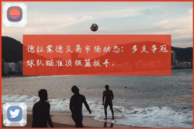 德拉蒙德交易市场动态：多支争冠球队瞄准顶级篮板手。