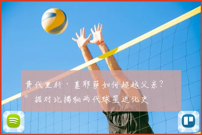 费代里科·基耶萨如何超越父亲？数据对比揭秘两代球星进化史