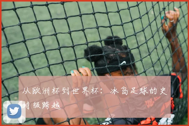 从欧洲杯到世界杯：冰岛足球的史诗级跨越