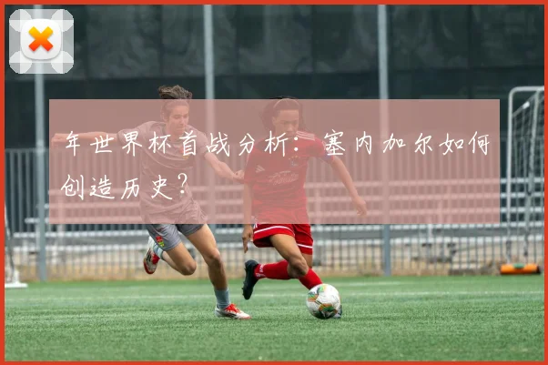 年世界杯首战分析：塞内加尔如何创造历史？